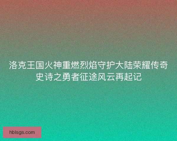 洛克王国火神重燃烈焰守护大陆荣耀传奇史诗之勇者征途风云再起记