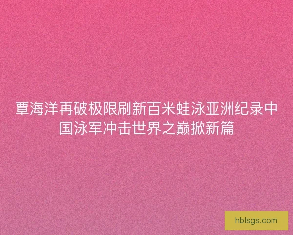覃海洋再破极限刷新百米蛙泳亚洲纪录中国泳军冲击世界之巅掀新篇