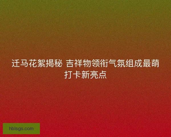 迁马花絮揭秘 吉祥物领衔气氛组成最萌打卡新亮点
