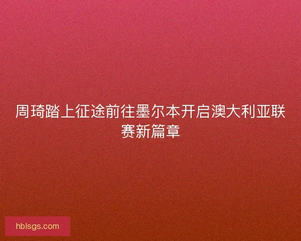 周琦踏上征途前往墨尔本开启澳大利亚联赛新篇章