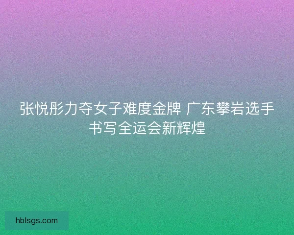 张悦彤力夺女子难度金牌 广东攀岩选手书写全运会新辉煌